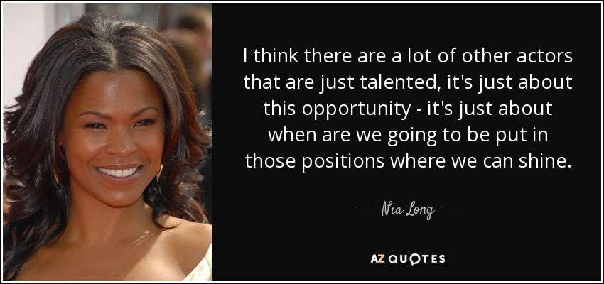 I think there are a lot of other actors that are just talented, it's just about this opportunity - it's just about when are we going to be put in those positions where we can shine. - Nia Long