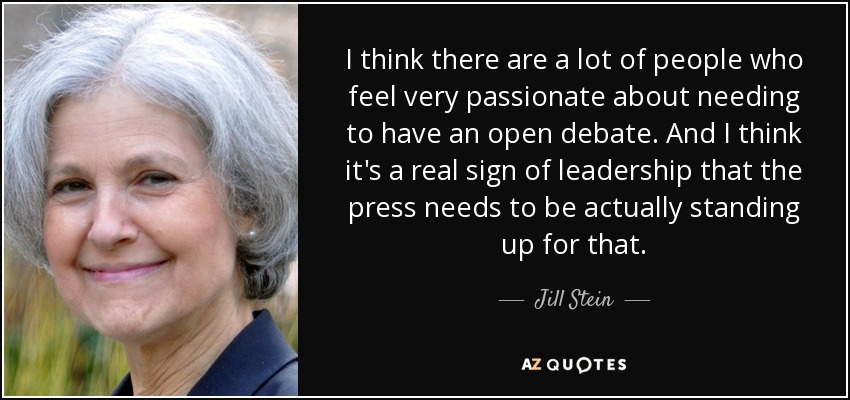 I think there are a lot of people who feel very passionate about needing to have an open debate. And I think it's a real sign of leadership that the press needs to be actually standing up for that. - Jill Stein