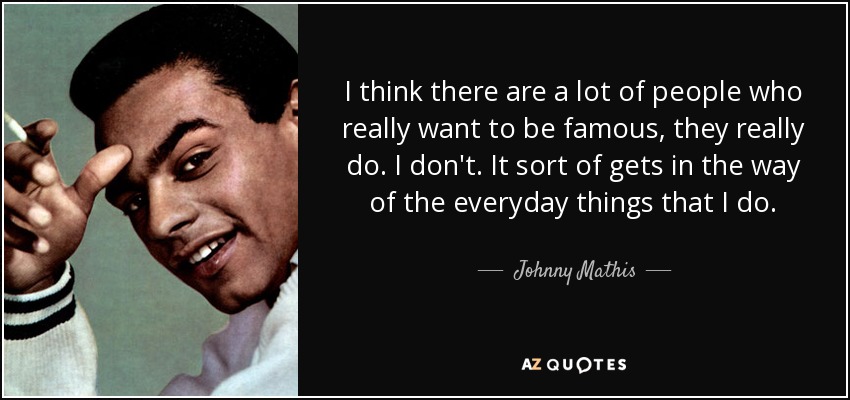 I think there are a lot of people who really want to be famous, they really do. I don't. It sort of gets in the way of the everyday things that I do. - Johnny Mathis