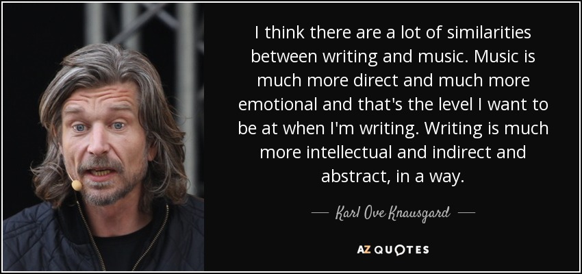 I think there are a lot of similarities between writing and music. Music is much more direct and much more emotional and that's the level I want to be at when I'm writing. Writing is much more intellectual and indirect and abstract, in a way. - Karl Ove Knausgard