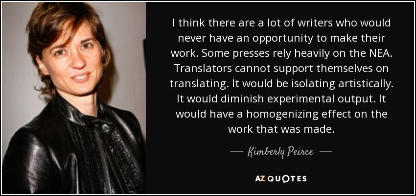 I think there are a lot of writers who would never have an opportunity to make their work. Some presses rely heavily on the NEA. Translators cannot support themselves on translating. It would be isolating artistically. It would diminish experimental output. It would have a homogenizing effect on the work that was made. - Kimberly Peirce