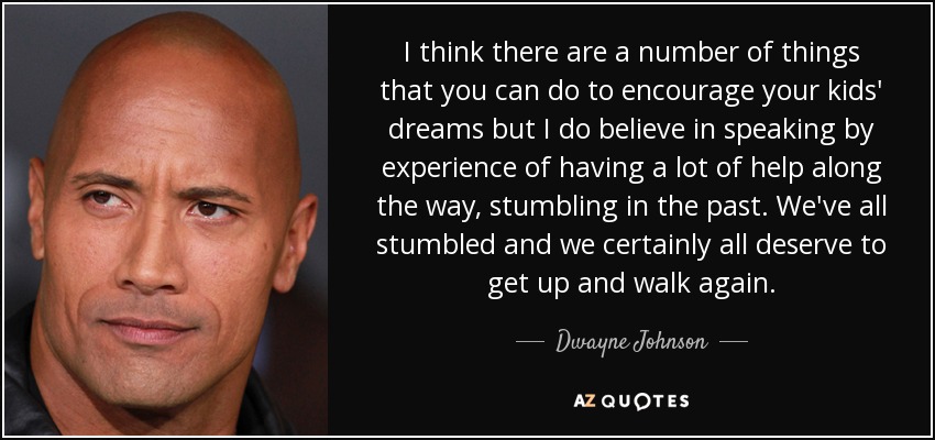 I think there are a number of things that you can do to encourage your kids' dreams but I do believe in speaking by experience of having a lot of help along the way, stumbling in the past. We've all stumbled and we certainly all deserve to get up and walk again. - Dwayne Johnson