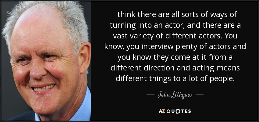 I think there are all sorts of ways of turning into an actor, and there are a vast variety of different actors. You know, you interview plenty of actors and you know they come at it from a different direction and acting means different things to a lot of people. - John Lithgow