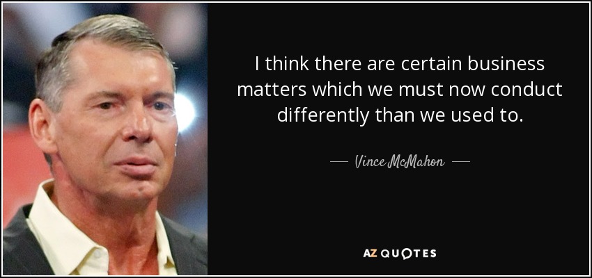 I think there are certain business matters which we must now conduct differently than we used to. - Vince McMahon