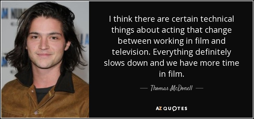 I think there are certain technical things about acting that change between working in film and television. Everything definitely slows down and we have more time in film. - Thomas McDonell