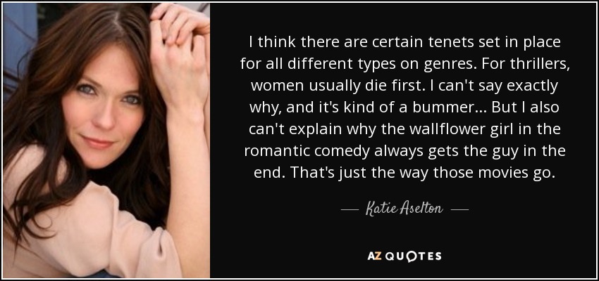 I think there are certain tenets set in place for all different types on genres. For thrillers, women usually die first. I can't say exactly why, and it's kind of a bummer... But I also can't explain why the wallflower girl in the romantic comedy always gets the guy in the end. That's just the way those movies go. - Katie Aselton