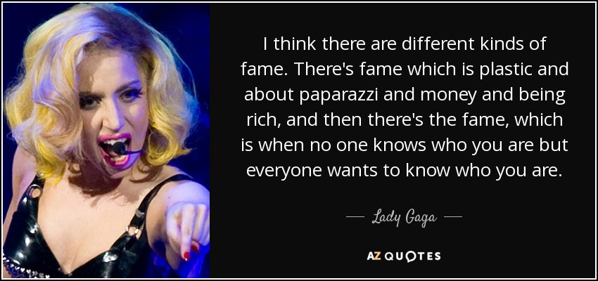 I think there are different kinds of fame. There's fame which is plastic and about paparazzi and money and being rich, and then there's the fame, which is when no one knows who you are but everyone wants to know who you are. - Lady Gaga