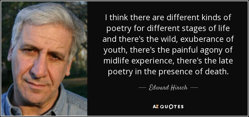 I think there are different kinds of poetry for different stages of life and there's the wild, exuberance of youth, there's the painful agony of midlife experience, there's the late poetry in the presence of death. - Edward Hirsch