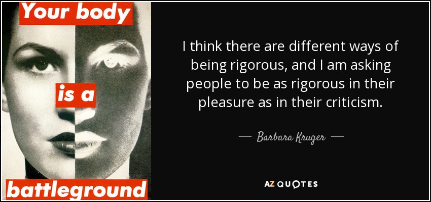 I think there are different ways of being rigorous, and I am asking people to be as rigorous in their pleasure as in their criticism. - Barbara Kruger