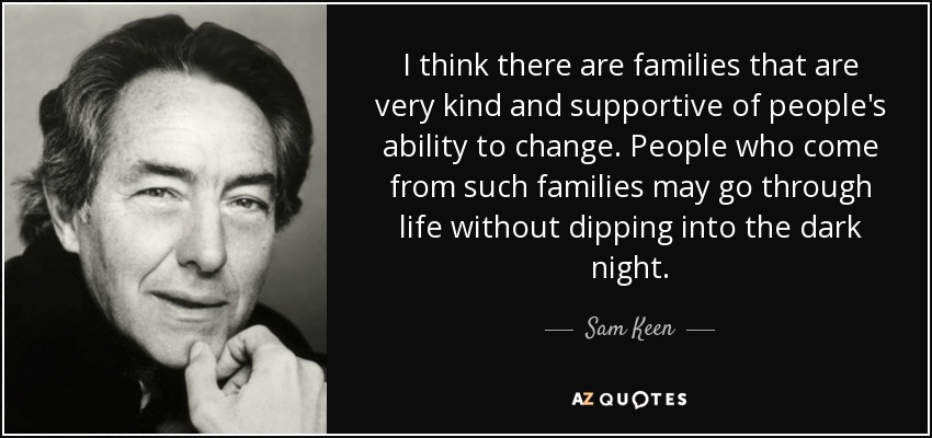 I think there are families that are very kind and supportive of people's ability to change. People who come from such families may go through life without dipping into the dark night. - Sam Keen