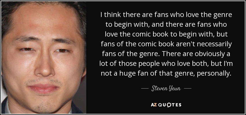 I think there are fans who love the genre to begin with, and there are fans who love the comic book to begin with, but fans of the comic book aren't necessarily fans of the genre. There are obviously a lot of those people who love both, but I'm not a huge fan of that genre, personally. - Steven Yeun