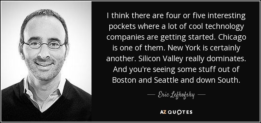 I think there are four or five interesting pockets where a lot of cool technology companies are getting started. Chicago is one of them. New York is certainly another. Silicon Valley really dominates. And you're seeing some stuff out of Boston and Seattle and down South. - Eric Lefkofsky