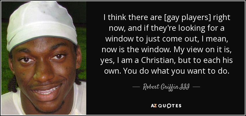 I think there are [gay players] right now, and if they're looking for a window to just come out, I mean, now is the window. My view on it is, yes, I am a Christian, but to each his own. You do what you want to do. - Robert Griffin III