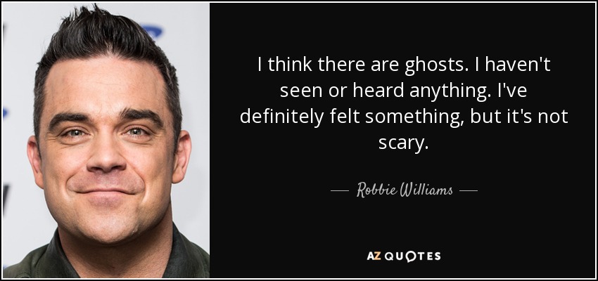 I think there are ghosts. I haven't seen or heard anything. I've definitely felt something, but it's not scary. - Robbie Williams