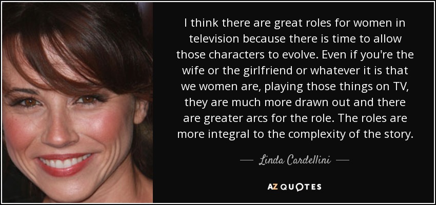 I think there are great roles for women in television because there is time to allow those characters to evolve. Even if you're the wife or the girlfriend or whatever it is that we women are, playing those things on TV, they are much more drawn out and there are greater arcs for the role. The roles are more integral to the complexity of the story. - Linda Cardellini