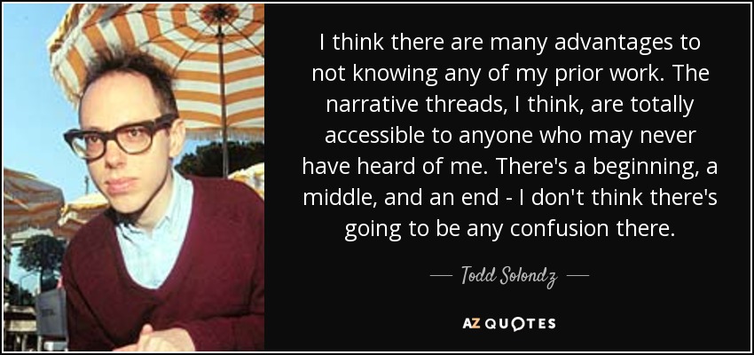 I think there are many advantages to not knowing any of my prior work. The narrative threads, I think, are totally accessible to anyone who may never have heard of me. There's a beginning, a middle, and an end - I don't think there's going to be any confusion there. - Todd Solondz