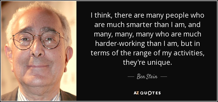 I think, there are many people who are much smarter than I am, and many, many, many who are much harder-working than I am, but in terms of the range of my activities, they're unique. - Ben Stein