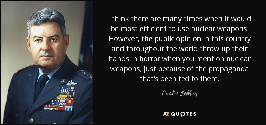 I think there are many times when it would be most efficient to use nuclear weapons. However, the public opinion in this country and throughout the world throw up their hands in horror when you mention nuclear weapons, just because of the propaganda that's been fed to them. - Curtis LeMay