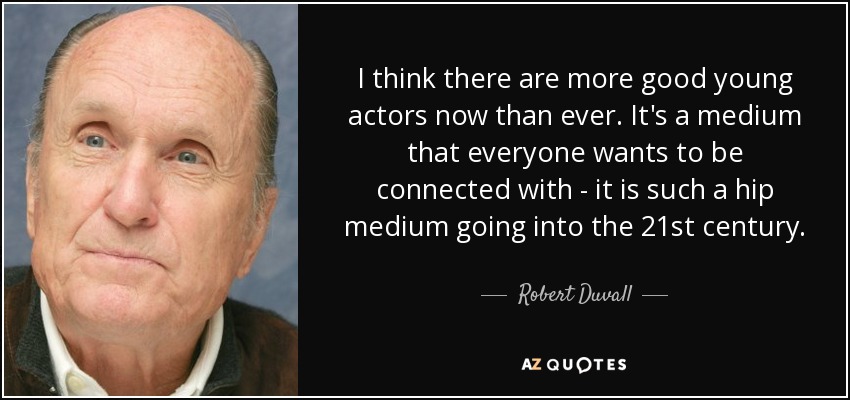 I think there are more good young actors now than ever. It's a medium that everyone wants to be connected with - it is such a hip medium going into the 21st century. - Robert Duvall