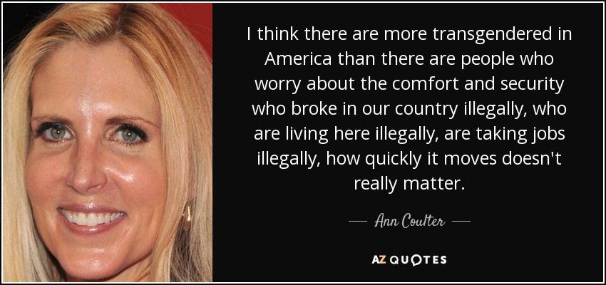 I think there are more transgendered in America than there are people who worry about the comfort and security who broke in our country illegally, who are living here illegally, are taking jobs illegally, how quickly it moves doesn't really matter. - Ann Coulter
