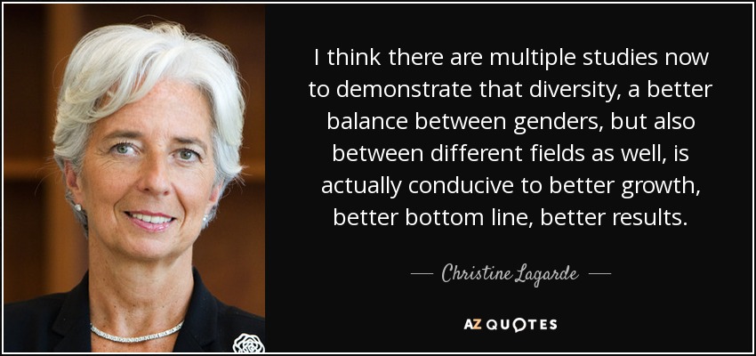 I think there are multiple studies now to demonstrate that diversity, a better balance between genders, but also between different fields as well, is actually conducive to better growth, better bottom line, better results. - Christine Lagarde