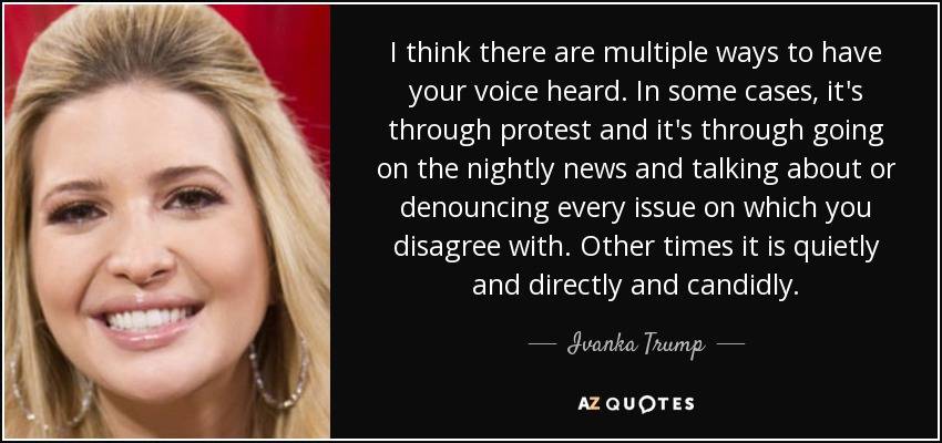 I think there are multiple ways to have your voice heard. In some cases, it's through protest and it's through going on the nightly news and talking about or denouncing every issue on which you disagree with. Other times it is quietly and directly and candidly. - Ivanka Trump