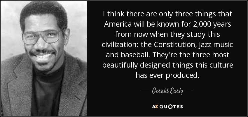I think there are only three things that America will be known for 2,000 years from now when they study this civilization: the Constitution, jazz music and baseball. They're the three most beautifully designed things this culture has ever produced. - Gerald Early