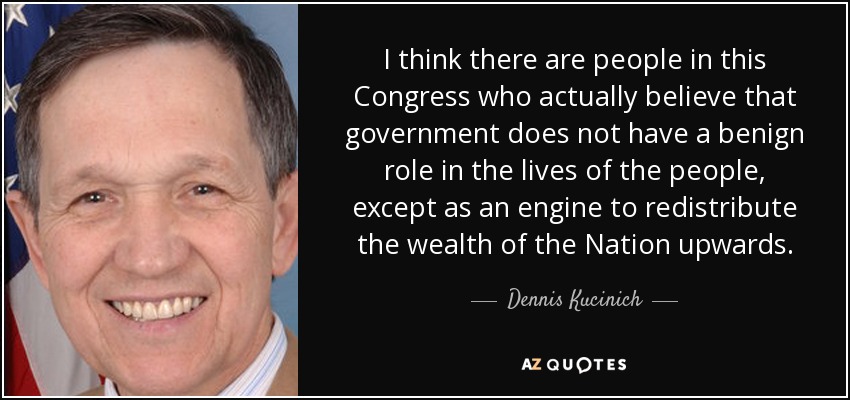 I think there are people in this Congress who actually believe that government does not have a benign role in the lives of the people, except as an engine to redistribute the wealth of the Nation upwards. - Dennis Kucinich