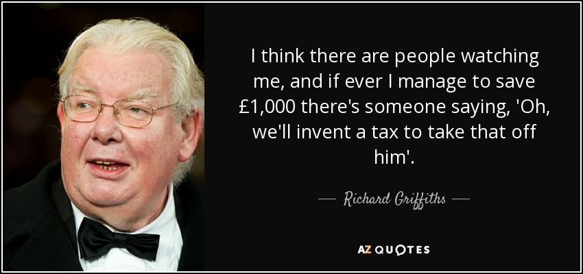 I think there are people watching me, and if ever I manage to save £1,000 there's someone saying, 'Oh, we'll invent a tax to take that off him'. - Richard Griffiths