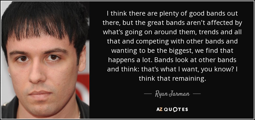 I think there are plenty of good bands out there, but the great bands aren't affected by what's going on around them, trends and all that and competing with other bands and wanting to be the biggest, we find that happens a lot. Bands look at other bands and think: that's what I want, you know? I think that remaining. - Ryan Jarman