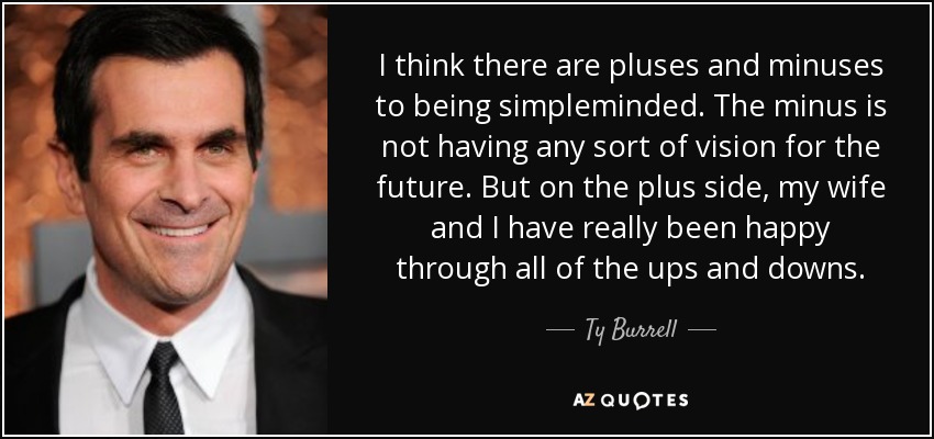 I think there are pluses and minuses to being simpleminded. The minus is not having any sort of vision for the future. But on the plus side, my wife and I have really been happy through all of the ups and downs. - Ty Burrell