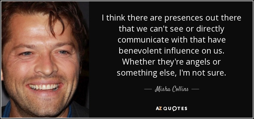 I think there are presences out there that we can't see or directly communicate with that have benevolent influence on us. Whether they're angels or something else, I'm not sure. - Misha Collins