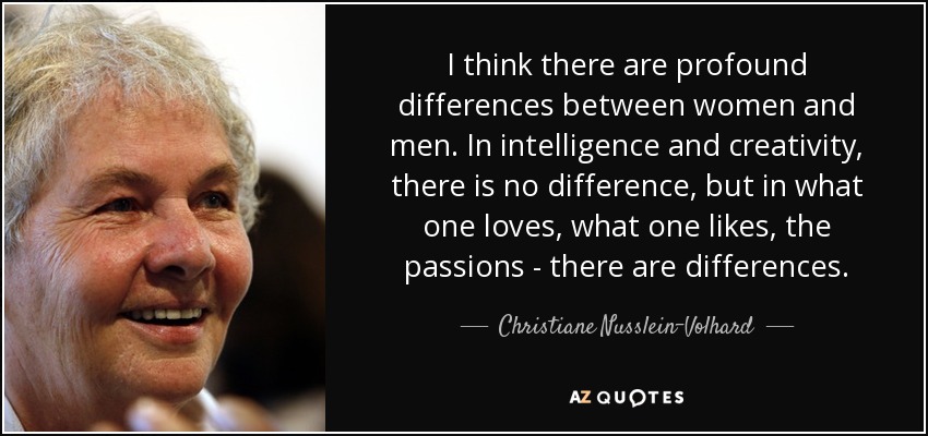 I think there are profound differences between women and men. In intelligence and creativity, there is no difference, but in what one loves, what one likes, the passions - there are differences. - Christiane Nusslein-Volhard