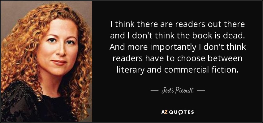 I think there are readers out there and I don't think the book is dead. And more importantly I don't think readers have to choose between literary and commercial fiction. - Jodi Picoult