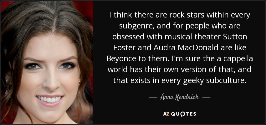 I think there are rock stars within every subgenre, and for people who are obsessed with musical theater Sutton Foster and Audra MacDonald are like Beyonce to them. I'm sure the a cappella world has their own version of that, and that exists in every geeky subculture. - Anna Kendrick