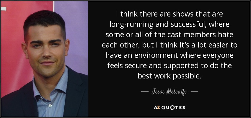 I think there are shows that are long-running and successful, where some or all of the cast members hate each other, but I think it's a lot easier to have an environment where everyone feels secure and supported to do the best work possible. - Jesse Metcalfe