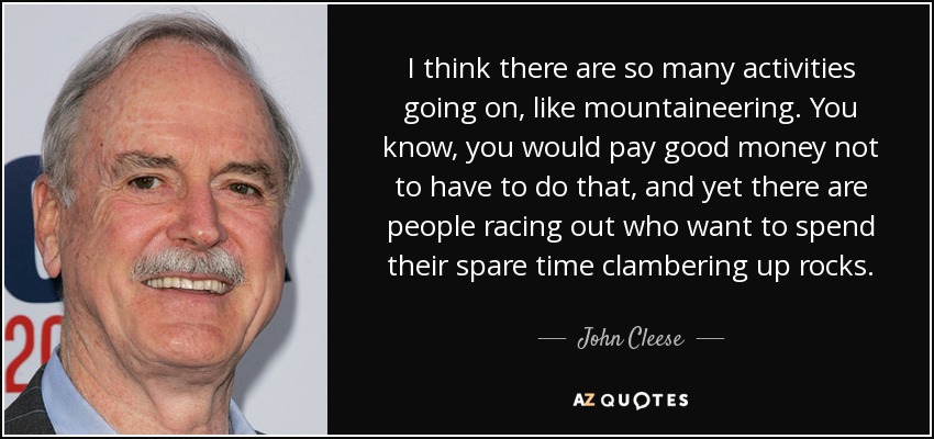I think there are so many activities going on, like mountaineering. You know, you would pay good money not to have to do that, and yet there are people racing out who want to spend their spare time clambering up rocks. - John Cleese