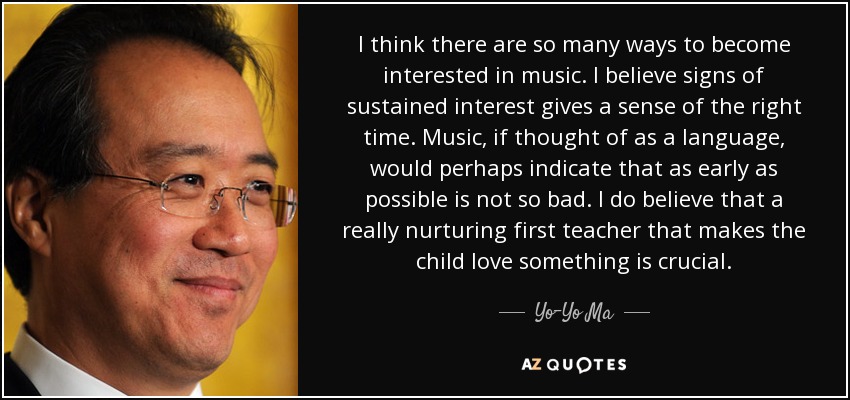 I think there are so many ways to become interested in music. I believe signs of sustained interest gives a sense of the right time. Music, if thought of as a language, would perhaps indicate that as early as possible is not so bad. I do believe that a really nurturing first teacher that makes the child love something is crucial. - Yo-Yo Ma