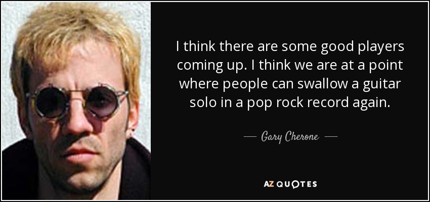 I think there are some good players coming up. I think we are at a point where people can swallow a guitar solo in a pop rock record again. - Gary Cherone