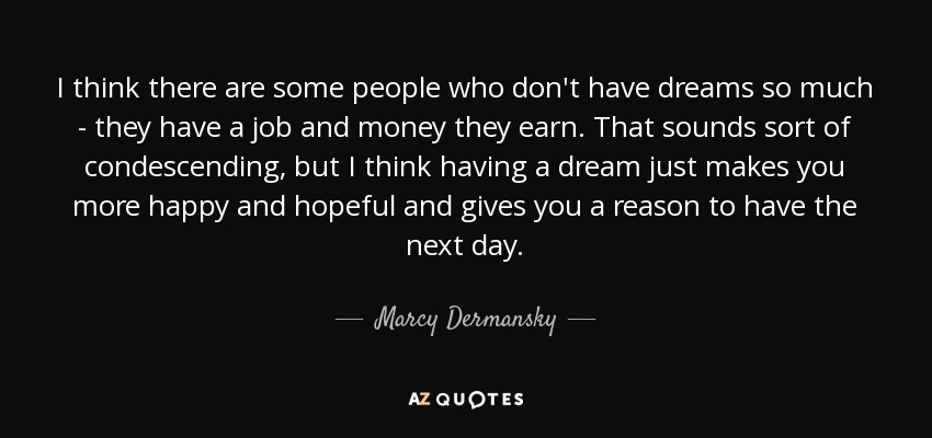 I think there are some people who don't have dreams so much - they have a job and money they earn. That sounds sort of condescending, but I think having a dream just makes you more happy and hopeful and gives you a reason to have the next day. - Marcy Dermansky