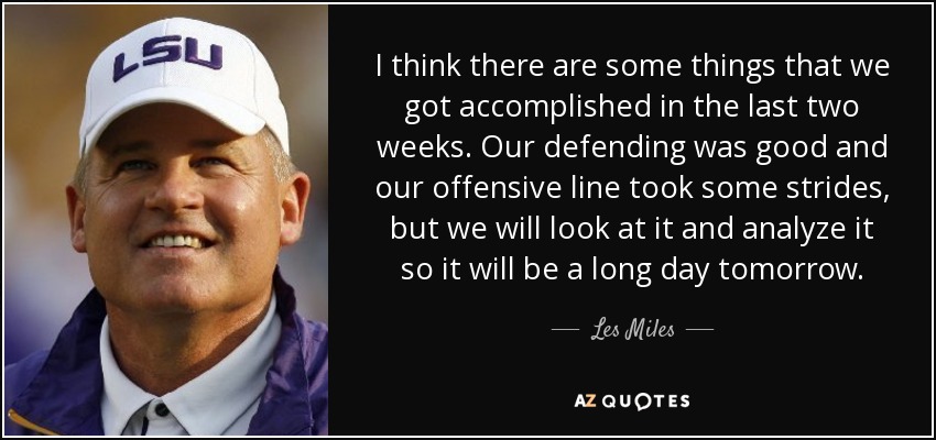 I think there are some things that we got accomplished in the last two weeks. Our defending was good and our offensive line took some strides, but we will look at it and analyze it so it will be a long day tomorrow. - Les Miles