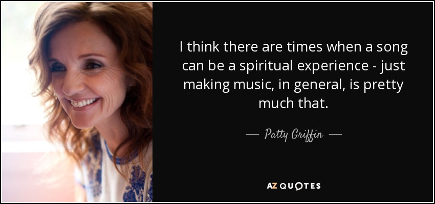 I think there are times when a song can be a spiritual experience - just making music, in general, is pretty much that. - Patty Griffin