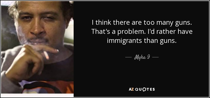 I think there are too many guns. That's a problem. I'd rather have immigrants than guns. - Myka 9