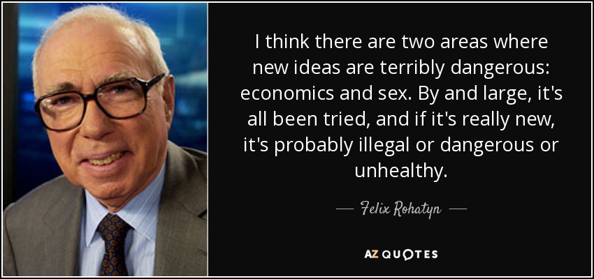 I think there are two areas where new ideas are terribly dangerous: economics and sex. By and large, it's all been tried, and if it's really new, it's probably illegal or dangerous or unhealthy. - Felix Rohatyn