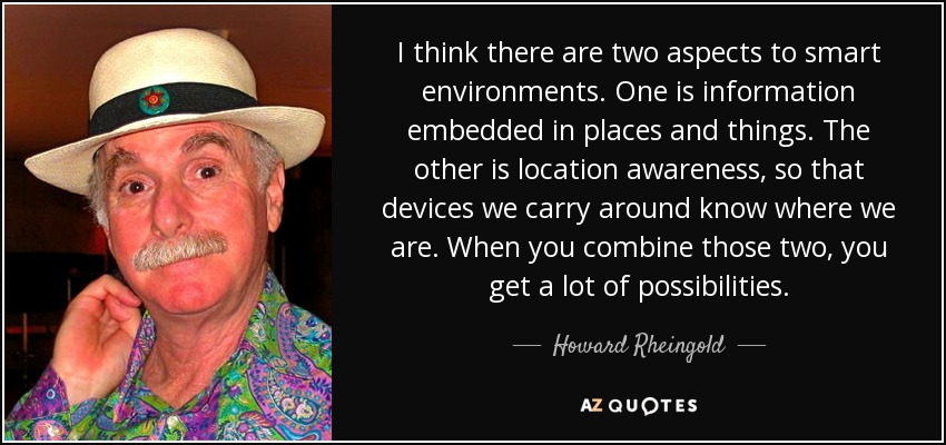 I think there are two aspects to smart environments. One is information embedded in places and things. The other is location awareness, so that devices we carry around know where we are. When you combine those two, you get a lot of possibilities. - Howard Rheingold