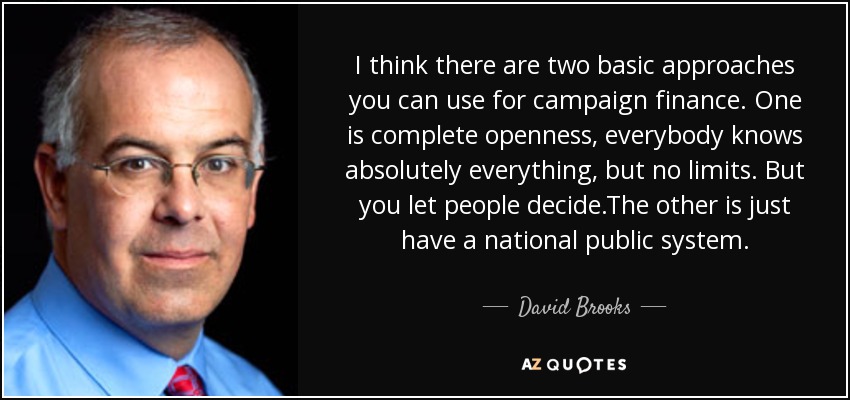 I think there are two basic approaches you can use for campaign finance. One is complete openness, everybody knows absolutely everything, but no limits. But you let people decide.The other is just have a national public system. - David Brooks