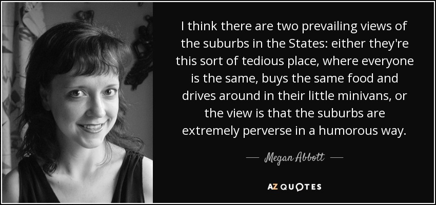 I think there are two prevailing views of the suburbs in the States: either they're this sort of tedious place, where everyone is the same, buys the same food and drives around in their little minivans, or the view is that the suburbs are extremely perverse in a humorous way. - Megan Abbott