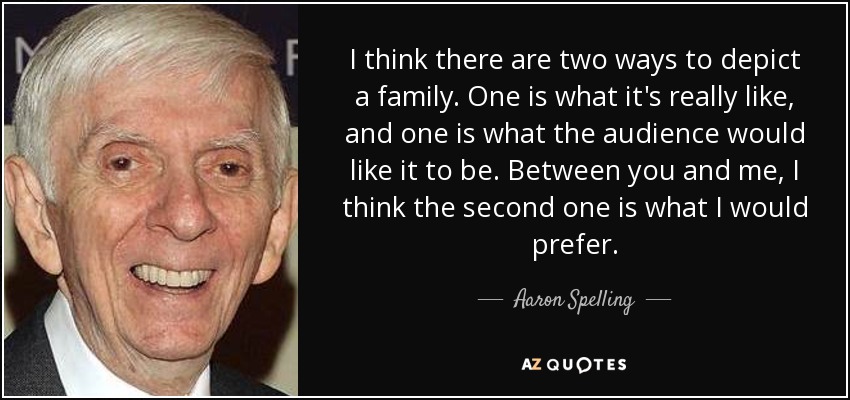I think there are two ways to depict a family. One is what it's really like, and one is what the audience would like it to be. Between you and me, I think the second one is what I would prefer. - Aaron Spelling