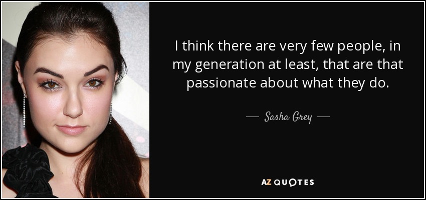 I think there are very few people, in my generation at least, that are that passionate about what they do. - Sasha Grey