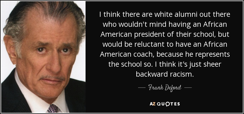 I think there are white alumni out there who wouldn't mind having an African American president of their school, but would be reluctant to have an African American coach, because he represents the school so. I think it's just sheer backward racism. - Frank Deford